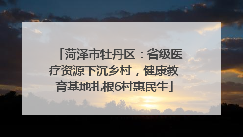 菏泽市牡丹区：省级医疗资源下沉乡村，健康教育基地扎根6村惠民生