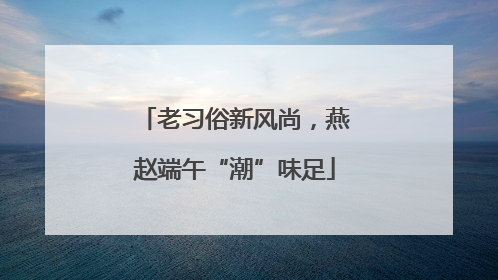 老习俗新风尚,燕赵端午“潮”味足