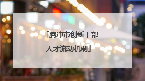 腾冲市创新干部人才流动机制
