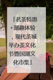 茗茶特惠+潮趣体验，现代茶城举办茶文化节暨国潮文化市集