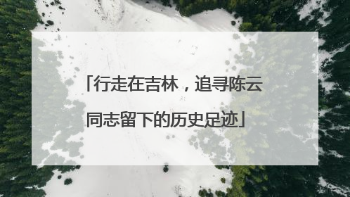 行走在吉林，追寻陈云同志留下的历史足迹