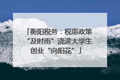 衡阳税务：税惠政策“及时雨”浇灌大学生创业“向阳花”