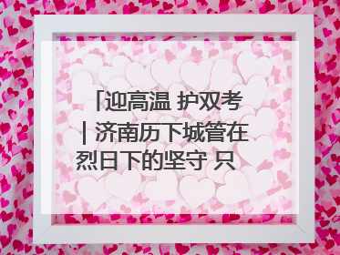 迎高温 护双考｜济南历下城管在烈日下的坚守 只为城市更美好 学子更安心