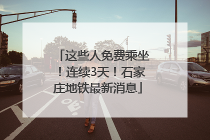 这些人免费乘坐！连续3天！石家庄地铁最新消息