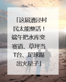 这届漕泾村民太能整活！端午把水库变赛道、草坪当T台、足球踢出火星子
