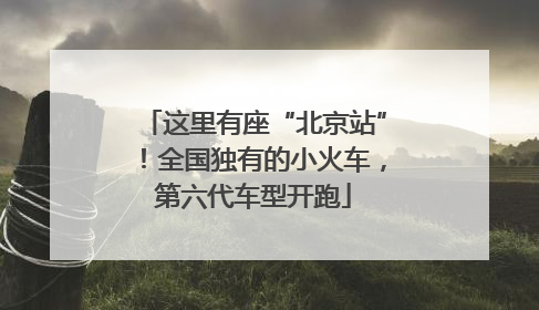 这里有座“北京站”！全国独有的小火车，第六代车型开跑