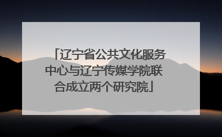 辽宁省公共文化服务中心与辽宁传媒学院联合成立两个研究院