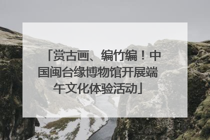 赏古画、编竹编！中国闽台缘博物馆开展端午文化体验活动