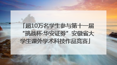 超10万名学生参与第十一届“挑战杯·华安证券”安徽省大学生课外学术科技作品竞赛