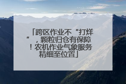 跨区作业不“打烊”，颗粒归仓有保障！农机作业气象服务精细至位置