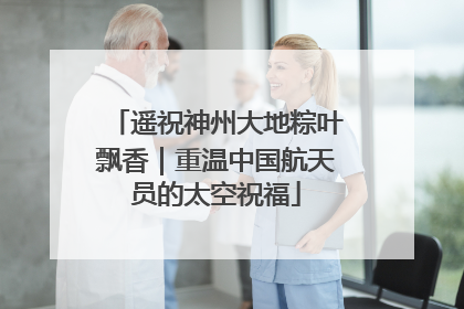 遥祝神州大地粽叶飘香｜重温中国航天员的太空祝福