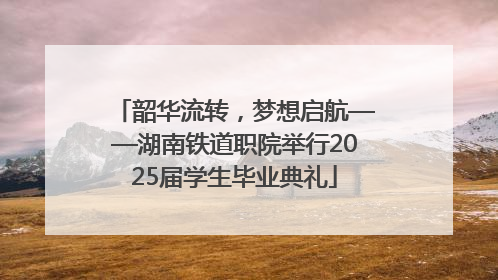 韶华流转，梦想启航——湖南铁道职院举行2025届学生毕业典礼