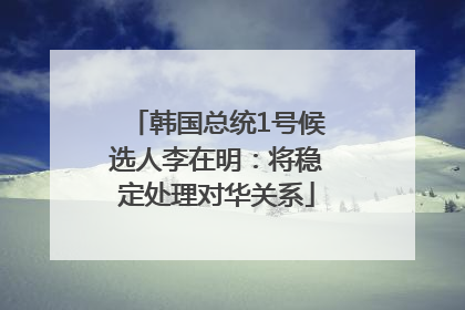韩国总统1号候选人李在明：将稳定处理对华关系