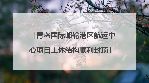 青岛国际邮轮港区航运中心项目主体结构顺利封顶