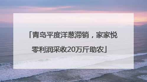 青岛平度洋葱滞销，家家悦零利润采收20万斤助农