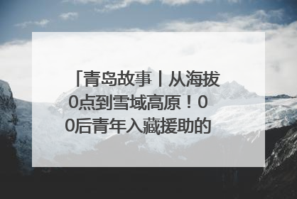 青岛故事丨从海拔0点到雪域高原！00后青年入藏援助的400多个日夜