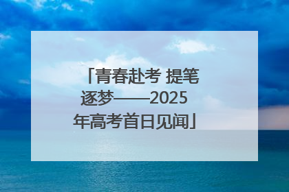 青春赴考 提笔逐梦——2025年高考首日见闻