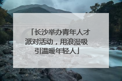 长沙举办青年人才派对活动，用浪漫吸引温暖年轻人