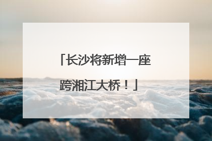 长沙将新增一座跨湘江大桥！