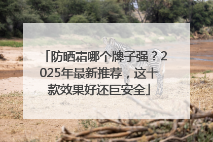 防晒霜哪个牌子强？2025年最新推荐，这十款效果好还巨安全