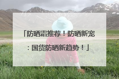 防晒霜推荐！防晒新宠：国货防晒新趋势！