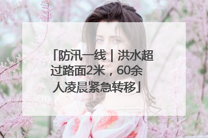 防汛一线｜洪水超过路面2米，60余人凌晨紧急转移