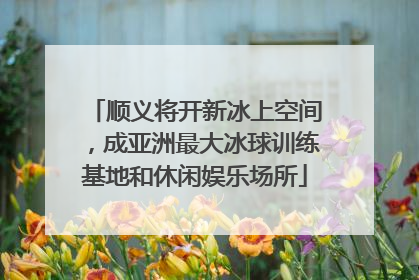 顺义将开新冰上空间，成亚洲最大冰球训练基地和休闲娱乐场所