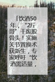 饮酒50年，“2斤哥”干废股骨头！实施关节置换术获新生，专家呼吁“饮酒需适量，守护骨骼健康”
