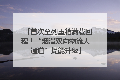 首次全列重箱满载回程！“烟淄双向物流大通道”提能升级