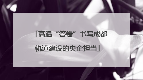 高温“答卷”书写成都轨道建设的央企担当