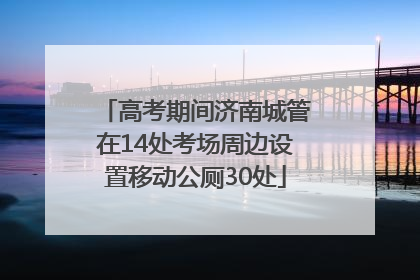 高考期间济南城管在14处考场周边设置移动公厕30处