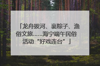 龙舟拔河、裹粽子、渔俗文旅……海宁端午民俗活动“好戏连台”