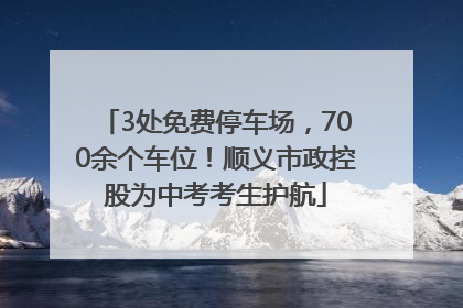 3处免费停车场，700余个车位！顺义市政控股为中考考生护航