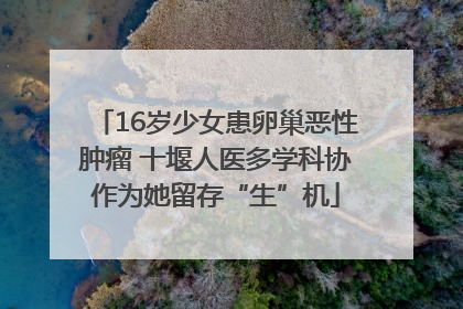 16岁少女患卵巢恶性肿瘤 十堰人医多学科协作为她留存“生”机