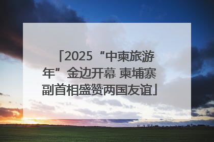 2025“中柬旅游年”金边开幕 柬埔寨副首相盛赞两国友谊