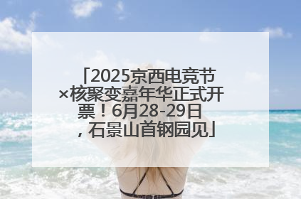 2025京西电竞节×核聚变嘉年华正式开票！6月28-29日，石景山首钢园见