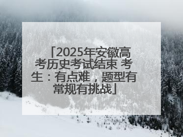 2025年安徽高考历史考试结束 考生：有点难，题型有常规有挑战