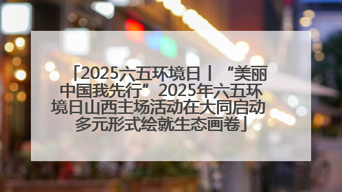 2025六五环境日丨“美丽中国我先行”2025年六五环境日山西主场活动在大同启动 多元形式绘就生态画卷