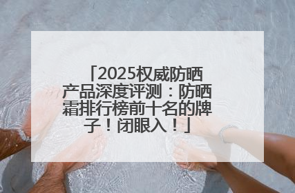 2025权威防晒产品深度评测：防晒霜排行榜前十名的牌子！闭眼入！