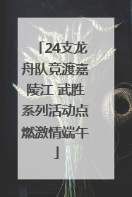 24支龙舟队竞渡嘉陵江 武胜系列活动点燃激情端午