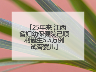 25年来 江西省妇幼保健院已顺利诞生5.5万例试管婴儿
