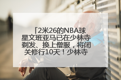 2米26的NBA球星文班亚马已在少林寺剃发、换上僧服，将闭关修行10天！少林寺回应：人在寺里