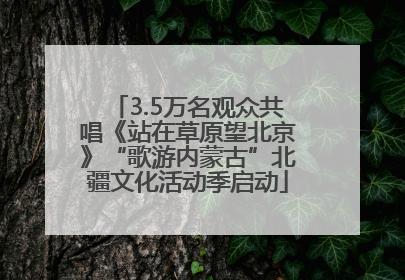 3.5万名观众共唱《站在草原望北京》“歌游内蒙古”北疆文化活动季启动