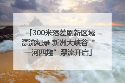 300米落差刷新区域漂流纪录 新洲大峡谷“一河四趣”漂流开启