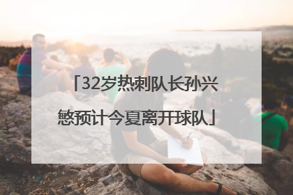32岁热刺队长孙兴慜预计今夏离开球队