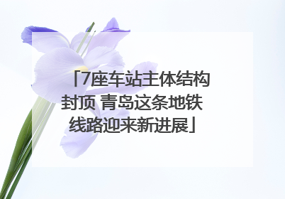 7座车站主体结构封顶 青岛这条地铁线路迎来新进展