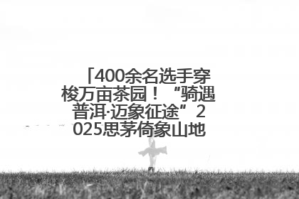 400余名选手穿梭万亩茶园！“骑遇普洱·迈象征途”2025思茅倚象山地自行车赛圆满举行