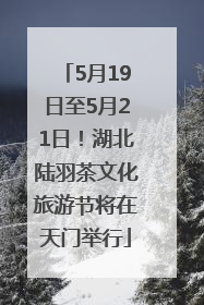 5月19日至5月21日！湖北陆羽茶文化旅游节将在天门举行