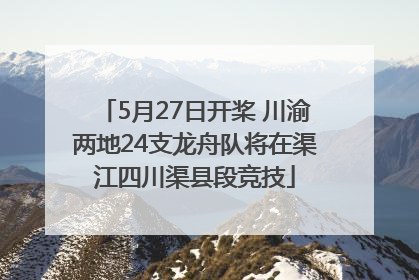 5月27日开桨 川渝两地24支龙舟队将在渠江四川渠县段竞技