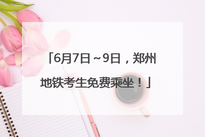 6月7日～9日，郑州地铁考生免费乘坐！